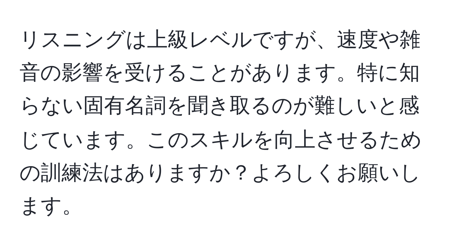 リスニングは上級レベルですが、速度や雑音の影響を受けることがあります。特に知らない固有名詞を聞き取るのが難しいと感じています。このスキルを向上させるための訓練法はありますか？よろしくお願いします。