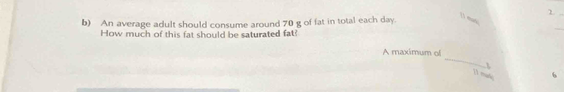 [1 mas] 
b) An average adult should consume around 70 g of fat in total each day. 
How much of this fat should be saturated fat? 
_ 
_ 
A maximum of 
[1 mar 6