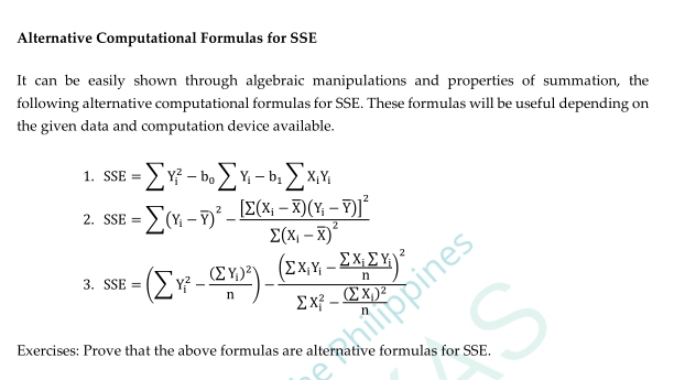 Alternative Computational Formulas for SSE
It can be easily shown through algebraic manipulations and properties of summation, the
following alternative computational formulas for SSE. These formulas will be useful depending on
the given data and computation device available.
1. SSE=sumlimits Y_i^(2-b_0)sumlimits Y_i-b_1sumlimits X_iY_i
2. ssE=sumlimits (Y_i-overline Y)^2-frac [sumlimits (X_i-overline X)(Y_i-overline Y)]^2sumlimits (X_i-overline X)^2
3. ssE=(sumlimits Y_i^(2-frac (sumlimits Y_i)Y)^2-frac (sumlimits X_i(Y_i,) -frac sumlimits _sumlimits X_isumlimits Y_-n^(((sumlimits X_i)^2-frac (sumlimits X_i))^2n) 
Exercises: Prove that the above formulas are alternative formulas for SSE.