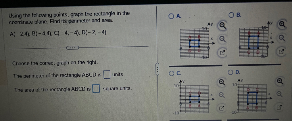 Using the following points, graph the rectangle in the B.
A:
coordinate plane. Find its perimeter and area.
A(-2,4), B(-4,4), C(-4,-4), D(-2,-4)
Choose the correct graph on the right.
The perimeter of the rectangle ABCD is □ units. C. D.
The area of the rectangle ABCD is square units.