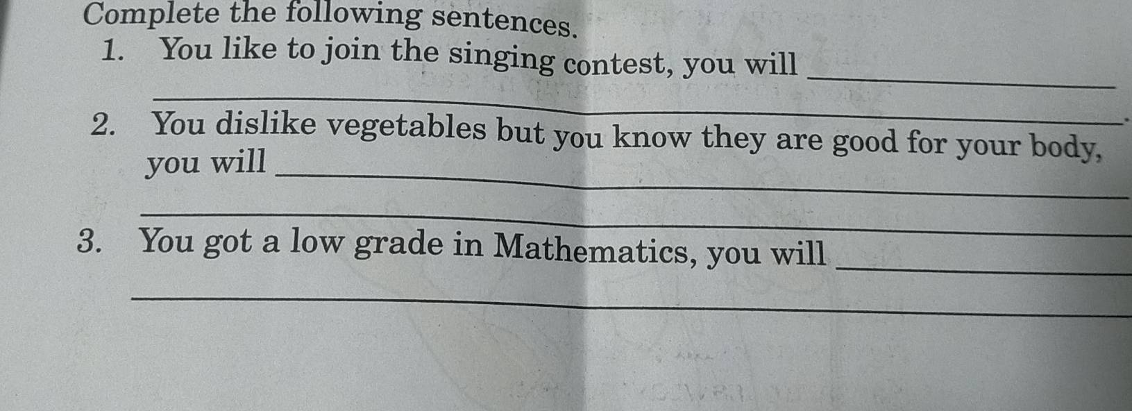 Complete the following sentences. 
_ 
1. You like to join the singing contest, you will 
_ 
. 
2. You dislike vegetables but you know they are good for your body, 
you will_ 
_ 
3. You got a low grade in Mathematics, you will_ 
_