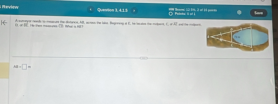 Review HW Score: 12 5%, 2 of 16 points 
Question 3, 4.1.5 > Points: 0 of 1 Save 
A surveyor needs to measure the distance, AB, across the lake. Beginning at E, he locates the midpoint, C, of overline AE
D, of overline BE He then measures overline CD What is AB? and the midpoint.
D
73in
C
AB=□ m