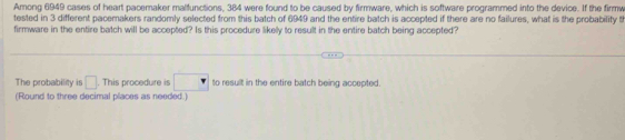 Among 6949 cases of heart pacemaker malfunctions, 384 were found to be caused by firmware, which is software programmed into the device. If the firmw 
tested in 3 different pacemakers randomly selected from this batch of 6949 and the entire batch is accepted if there are no failures, what is the probability t 
firmware in the entire batch will be accepted? Is this procedure likelly to result in the entire batch being accepted? 
The probability is □. This procedure is □ to resullt in the entire batch being accepted. 
(Round to three decimal places as needed.)