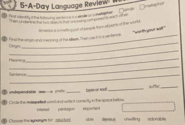 BOOK 5-A-Day Language Review!
9
Ömetaphor
1 First identify if the following sentence is a simile or a metaphor. n simile
Then underline the two objects that are being compared to each other.
America is a melting pot of people from all parts of the world.
“worth your salt”
_
②) Find the origin and meaning of the idiom. Then use it in a sentence.
Origin:
_
Meaning:
_
Sentence:
_
3 undependable prefix: _base or mof:_ suffix:_
4 Circle the misspelled word and write it correctly in the space below.
interest pentagon importent
5) Choose the synonym for: reluctant able devious unwilling adorable