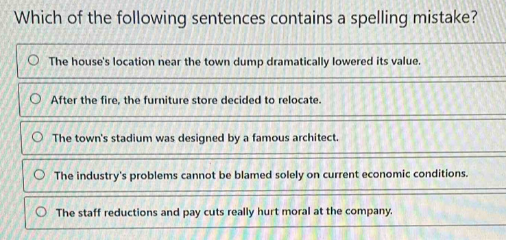 Which of the following sentences contains a spelling mistake?
The house's location near the town dump dramatically lowered its value.
After the fire, the furniture store decided to relocate.
The town's stadium was designed by a famous architect.
The industry's problems cannot be blamed solely on current economic conditions.
The staff reductions and pay cuts really hurt moral at the company.