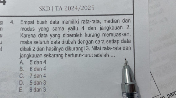 SKD ┊ TA 2024/2025
q 4. Empat buah data memiliki rata-rata, median dan
n modus yang sama yaitu 4 dan jangkauan 2.
Karena data yang diperoleh kurang memuaskan,
maka seluruh data diubah dengan cara setiap data
dikali 2 dan hasilnya dikurangi 3. Nilai rata-rata dan
jangkauan sekarang berturut-turut adalah ...
A. 5 dan 4
B. 6 dan 4
C. 7 dan 4
D. 5 dan 3
E. 6 dan 3
n pero