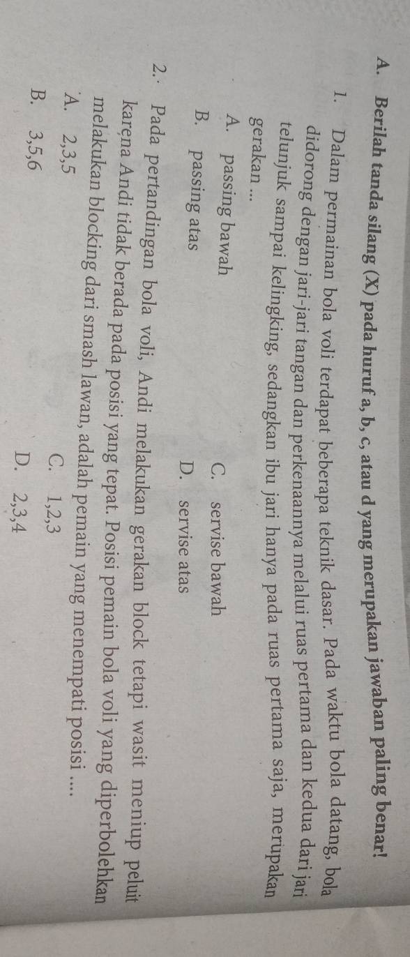 Berilah tanda silang (X) pada huruf a, b, c, atau d yang merupakan jawaban paling benar!
1. Dalam permainan bola voli terdapat beberapa teknik dasar. Pada waktu bola datang, bola
didorong dengan jari-jari tangan dan perkenaannya melalui ruas pertama dan kedua dari jari
telunjuk sampai kelingking, sedangkan ibu jari hanya pada ruas pertama saja, merupakan
gerakan ...
A. passing bawah
C. servise bawah
B. passing atas D. servise atas
2.· Pada pertandingan bola voli, Andi melakukan gerakan block tetapi wasit meniup peluit
karęna Andi tidak berada pada posisi yang tepat. Posisi pemain bola voli yang diperbolehkan
melakukan blocking dari smash lawan, adalah pemain yang menempati posisi ....
A. 2, 3, 5 C. 1, 2, 3
B. 3, 5, 6 D. 2, 3, 4