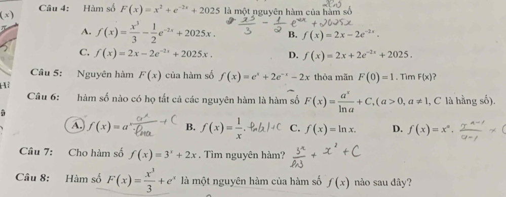 Hàm số F(x)=x^2+e^(-2x)+2025 là một nguyên hàm của hàm số
(-8,4) )
π
A. f(x)= x^3/3 - 1/2 e^(-2x)+2025x. B. f(x)=2x-2e^(-2x).
C. f(x)=2x-2e^(-2x)+2025x. D. f(x)=2x+2e^(-2x)+2025. 
Câu 5: Nguyên hàm F(x) của hàm số f(x)=e^x+2e^(-x)-2x thỏa mãn F(0)=1. Tìm F(x)
Hà
Câu 6: hàm số nào có họ tất cả các nguyên hàm là hàm số F(x)= a^x/ln a +C, (a>0,a!= 1 , C là hằng số).
A. f(x)=a B. f(x)= 1/x .ell _n C. f(x)=ln x. D. f(x)=x^a. 
Câu 7: Cho hàm số f(x)=3^x+2x. Tìm nguyên hàm?
Câu 8: Hàm số F(x)= x^3/3 +e^x là một nguyên hàm của hàm số f(x) nào sau đây?