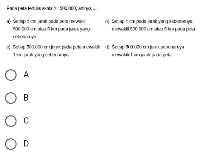 Pada peta tertulis skala 1 : 500.000, artinya ....
a) Setiap 1 cm jarak pada peta mewakili b) Setiap 1 cm pada jarak yang sebenamya
500.000 cm atau 5 km pada jarak yang mewakili 500.000 cm atau 5 km pada peta
sebenarnya
c) Setiap 500.000 cm jarak pada peta mewakili d) Setiap 500.000 cm jarak sebenarnya
1 km jarak yang sebenarnya mewakili 1 cm jarak pada peta
A
B
C
D