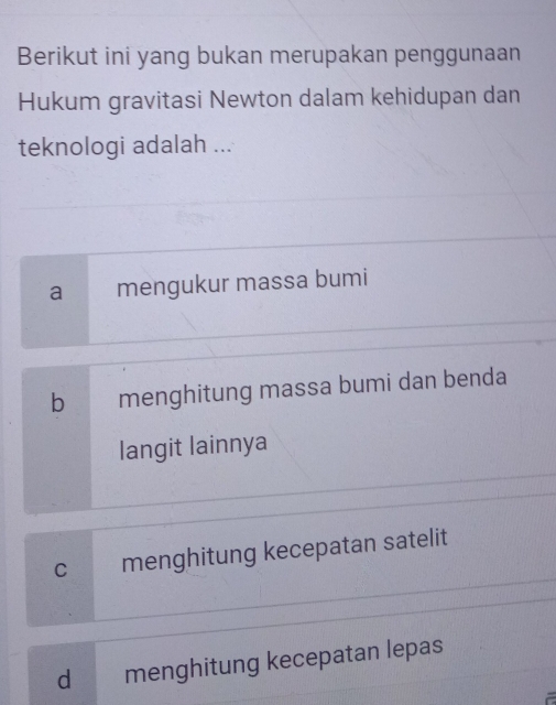 Berikut ini yang bukan merupakan penggunaan
Hukum gravitasi Newton dalam kehidupan dan
teknologi adalah ...
a₹ mengukur massa bumi
b menghitung massa bumi dan benda
langit lainnya
c menghitung kecepatan satelit
dmenghitung kecepatan lepas