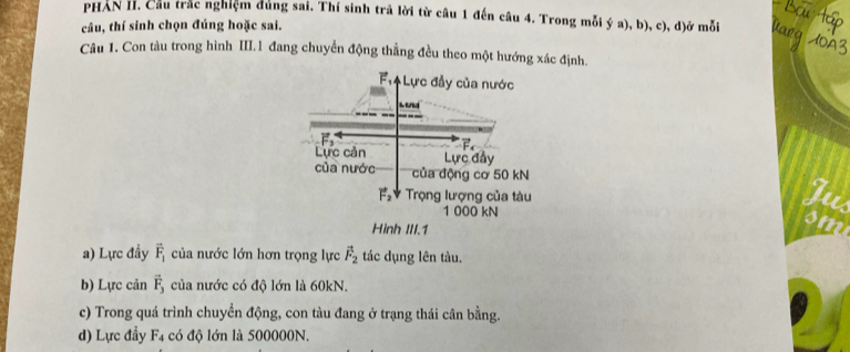 PHAN II. Cầu trắc nghiệm dùng sai. Thí sinh trã lời từ câu 1 đến câu 4. Trong mỗi ý a), b), c), đ)ở mỗi
câu, thí sinh chọn đúng hoặc sai.
Câu 1. Con tàu trong hình III.1 đang chuyển động thẳng đều theo một hướng xác định.
F,ệ Lực đầy của nước
Lực cản Lực đẩy
của nước của động cơ 50 kN
I
vector F_2 Trọng lượng của tàu i
1 000 kN
Hình III.1
a) Lực đầy overline F_1 của nước lớn hơn trọng lực vector F_2 tác dụng lên tàu.
b) Lực cản vector F_3 của nước có độ lớn là 60kN.
c) Trong quá trình chuyển động, con tàu đang ở trạng thái cân bằng.
d) Lực đầy F_4 có độ lớn là 500000N.