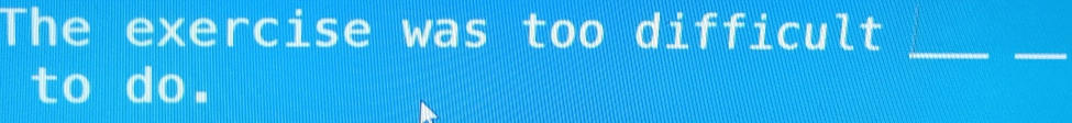 The exercise was too difficult 
_ 
_ 
to do.