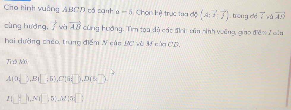 Cho hình vuông ABCD có cạnh a=5. Chọn hệ trục tọa độ (A;vector i;vector j) , trong đó vector i và vector AD
cùng hướng, vector j và vector AB cùng hướng. Tìm tọa độ các đỉnh của hình vuông, giao điểm I của 
hai đường chéo, trung điểm N của BC và M của CD. 
Trả lời:
A(0;□ ), B(□ ;5), C(5;□ ), D(5;□ ).
I(□ ;□ ), N(□ ;5), M(5;□ )