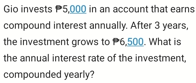 Gio invests P5,000 in an account that earns 
compound interest annually. After 3 years, 
the investment grows to P6,500. What is 
the annual interest rate of the investment, 
compounded yearly?