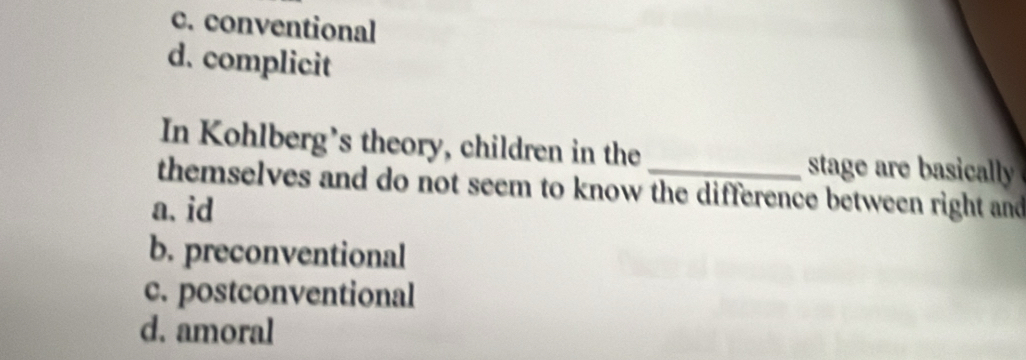 c. conventional
d. complicit
In Kohlberg’s theory, children in the _stage are basically
themselves and do not seem to know the difference between right and
a. id
b. preconventional
c. postconventional
d. amoral