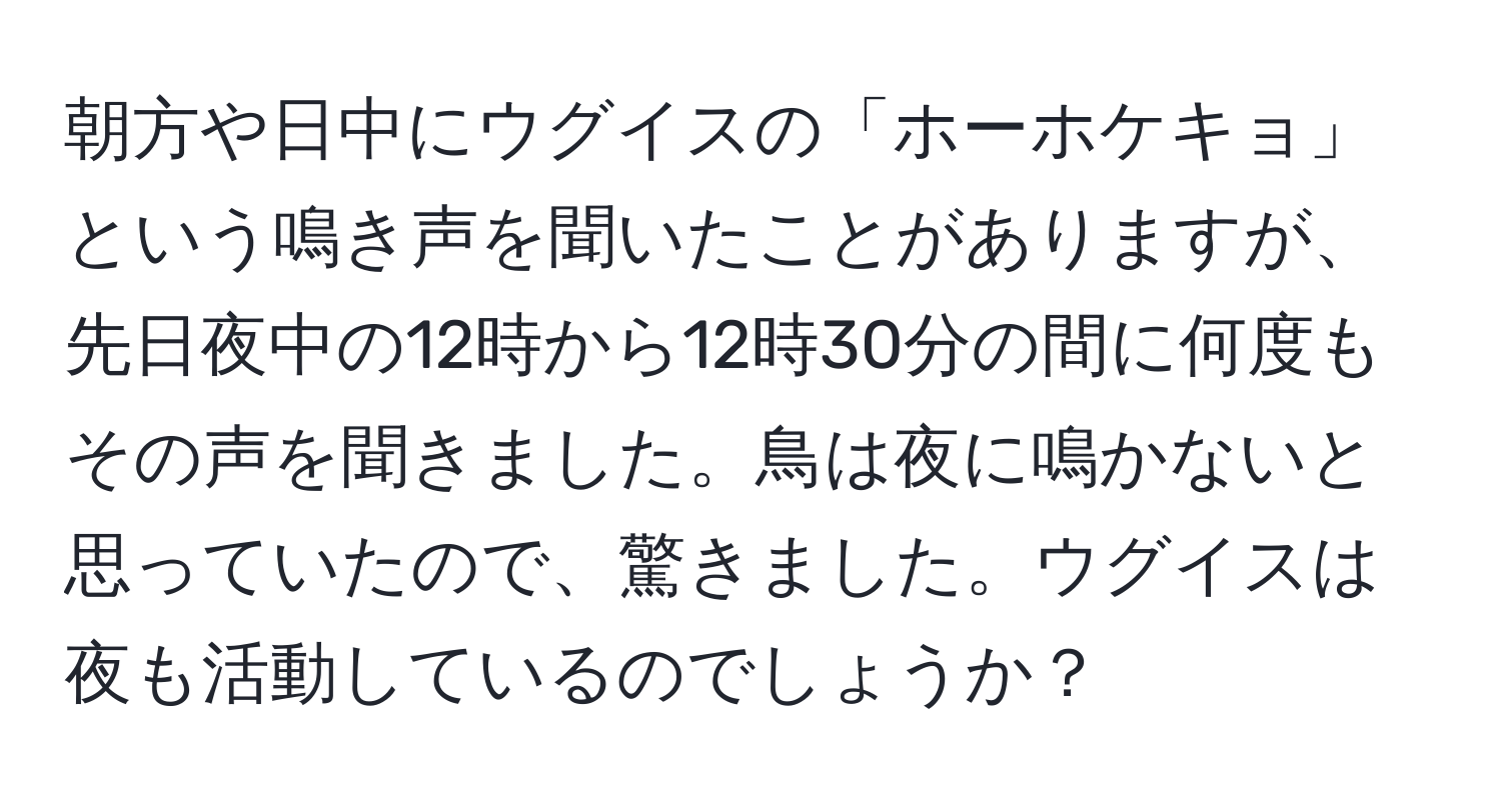 朝方や日中にウグイスの「ホーホケキョ」という鳴き声を聞いたことがありますが、先日夜中の12時から12時30分の間に何度もその声を聞きました。鳥は夜に鳴かないと思っていたので、驚きました。ウグイスは夜も活動しているのでしょうか？