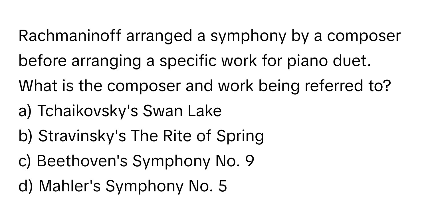 Rachmaninoff arranged a symphony by a composer before arranging a specific work for piano duet. What is the composer and work being referred to?

a) Tchaikovsky's Swan Lake 
b) Stravinsky's The Rite of Spring 
c) Beethoven's Symphony No. 9 
d) Mahler's Symphony No. 5