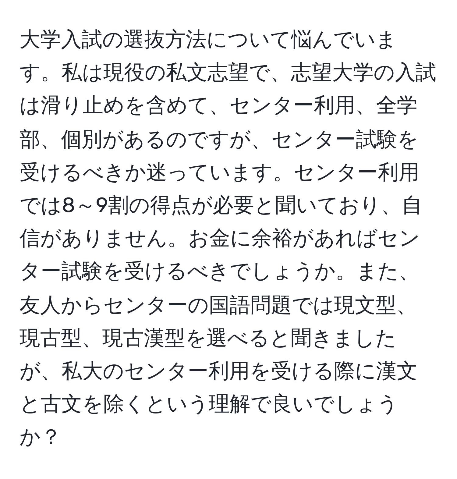 大学入試の選抜方法について悩んでいます。私は現役の私文志望で、志望大学の入試は滑り止めを含めて、センター利用、全学部、個別があるのですが、センター試験を受けるべきか迷っています。センター利用では8～9割の得点が必要と聞いており、自信がありません。お金に余裕があればセンター試験を受けるべきでしょうか。また、友人からセンターの国語問題では現文型、現古型、現古漢型を選べると聞きましたが、私大のセンター利用を受ける際に漢文と古文を除くという理解で良いでしょうか？