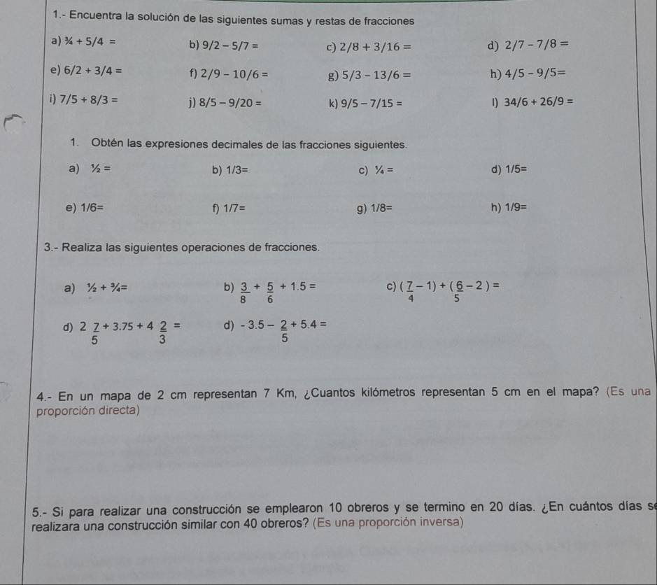 1.- Encuentra la solución de las siguientes sumas y restas de fracciones 
a) ^3/_4+5/4= b) 9/2-5/7= c) 2/8+3/16= d) 2/7-7/8=
e) 6/2+3/4= f) 2/9-10/6= g) 5/3-13/6= h) 4/5-9/5=
i) 7/5+8/3= i) 8/5-9/20= k) 9/5-7/15= 1) 34/6+26/9=
1. Obtén las expresiones decimales de las fracciones siguientes. 
a) 1/2= b) 1/3= c) 1/4= d) 1/5=
e) 1/6= f) 1/7= g) 1/8= h) 1/9=
3.- Realiza las siguientes operaciones de fracciones. 
a) 1/2+3/4= b)  3/8 + 5/6 +1.5= c) ( 7/4 -1)+( 6/5 -2)=
d) 
d) 2 7/5 +3.75+4 2/3 = -3.5- 2/5 +5.4=
4.- En un mapa de 2 cm representan 7 Km, ¿Cuantos kilómetros representan 5 cm en el mapa? (Es una 
proporción directa) 
5.- Si para realizar una construcción se emplearon 10 obreros y se termino en 20 días. ¿En cuántos días se 
realizara una construcción similar con 40 obreros? (Es una proporción inversa)