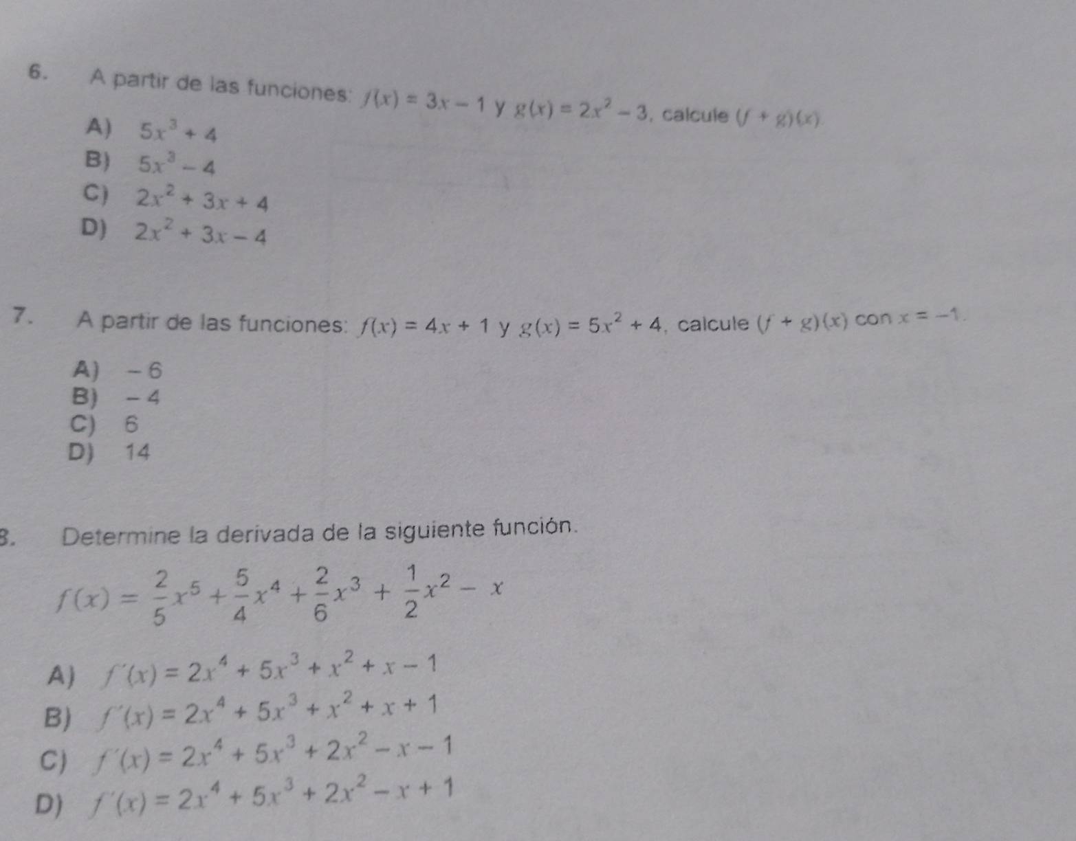 A partir de las funciones: f(x)=3x-1 y g(x)=2x^2-3 , calcule (f+g)(x)
A) 5x^3+4
B) 5x^3-4
C) 2x^2+3x+4
D) 2x^2+3x-4
7. A partir de las funciones: f(x)=4x+1 y g(x)=5x^2+4 , calcule (f+g)(x) con x=-1.
A) - 6
B) - 4
C) 6
D) 14
8.Determine la derivada de la siguiente función.
f(x)= 2/5 x^5+ 5/4 x^4+ 2/6 x^3+ 1/2 x^2-x
A) f'(x)=2x^4+5x^3+x^2+x-1
B) f'(x)=2x^4+5x^3+x^2+x+1
C) f'(x)=2x^4+5x^3+2x^2-x-1
D) f'(x)=2x^4+5x^3+2x^2-x+1