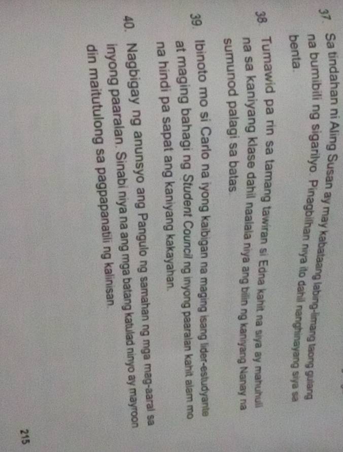 Sa tindahan ni Aling Susan ay may kabataang labing-limang taong gulang 
na bumibili ng sigarilyo. Pinagbilhan niya ito dahil nanghinayang siya sa 
benta. 
38. Tumawid pa rin sa tamang tawiran si Edna kahit na siya ay mahuhuli 
na sa kaniyang klase dahil naalala niya ang bilin ng kaniyang Nanay na 
sumunod palagi sa batas 
39. Ibinoto mo si Carlo na iyong kaibigan na maging isang lider-estudyante 
at maging bahagi ng Student Council ng inyong paaralan kahit alam mo 
na hindi pa sapat ang kaniyang kakayahan. 
40. Nagbigay ng anunsyo ang Pangulo ng samahan ng mga mag-aaral sa 
inyong paaralan. Sinabi niya na ang mga batang katulad ninyo ay mayroon 
din maitutulong sa pagpapanatili ng kalinisan. 
215