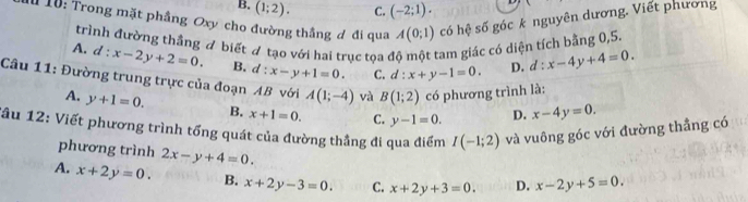 B. (1;2). C. (-2;1). 
10: Trong mặt phầng Oxy cho đường thắng đ đi qua A(0;1) có hệ số góc k nguyên dương. Viết phương
trình đường thắng ơ biết đ tạo với hai trục tọa ở tam giác có diện tích bằng 0,5.
A. d:x-2y+2=0. B. d:x-y+1=0. C. d:x+y-1=0. D. d:x-4y+4=0. 
Câu 11: Đường trung trực của đoạn AB với A(1;-4) và B(1;2) có phương trình là:
A. y+1=0. B. x+1=0. C. y-1=0. D. x-4y=0. 
âu 12: Viết phương trình tổng quát của đường thẳng đi qua điểm I(-1;2) và vuông góc với đường thẳng có
phương trình 2x-y+4=0.
A. x+2y=0. B. x+2y-3=0. C. x+2y+3=0. D. x-2y+5=0.