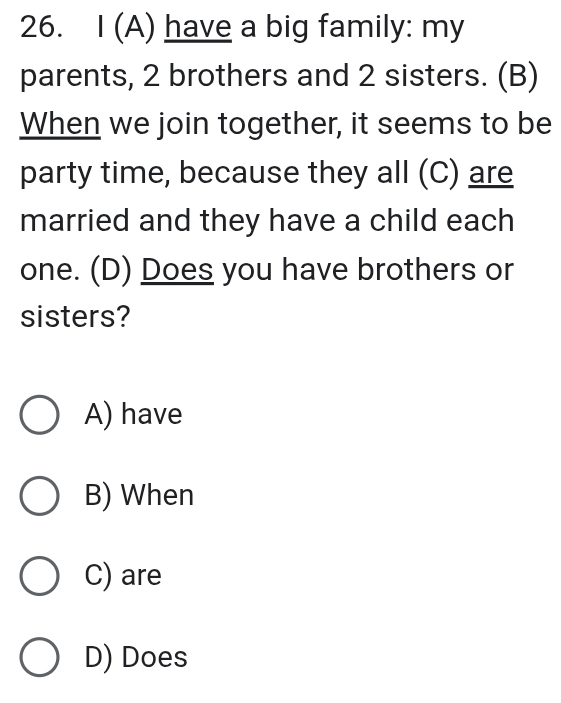 have a big family: my
parents, 2 brothers and 2 sisters. (B)
When we join together, it seems to be
party time, because they all (C) are
married and they have a child each
one. (D) Does you have brothers or
sisters?
A) have
B) When
C) are
D) Does