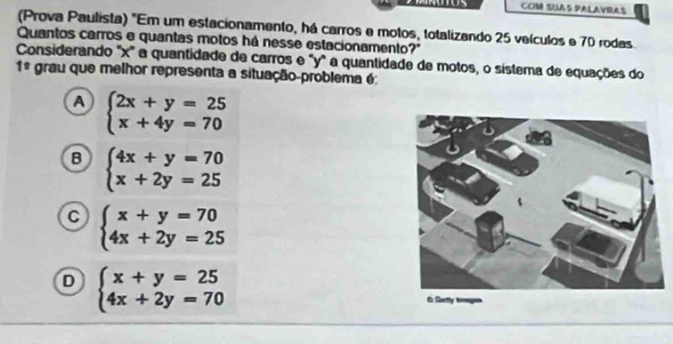 COM SUAS PALAVRAS
(Prova Paulista) "Em um estacionamento, há carros e motos, totalizando 25 veículos e 70 rodas.
Quantos carros e quantas motos há nesse estacionamento?
Considerando "x ' a quantidade de carros e "y" a quantidade de motos, o sistema de equações do
1^(_ circ) grau que melhor representa a situação-problema é
A beginarrayl 2x+y=25 x+4y=70endarray.
B beginarrayl 4x+y=70 x+2y=25endarray.
C beginarrayl x+y=70 4x+2y=25endarray.
D beginarrayl x+y=25 4x+2y=70endarray.
6 Defly broges