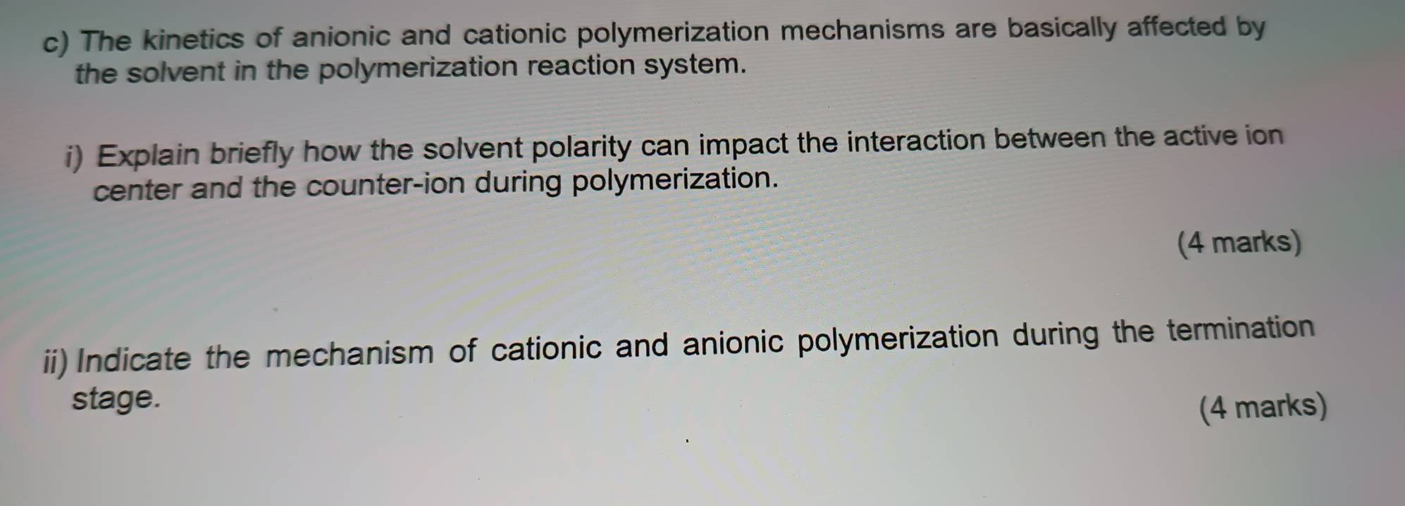 The kinetics of anionic and cationic polymerization mechanisms are basically affected by 
the solvent in the polymerization reaction system. 
i) Explain briefly how the solvent polarity can impact the interaction between the active ion 
center and the counter-ion during polymerization. 
(4 marks) 
ii) Indicate the mechanism of cationic and anionic polymerization during the termination 
stage. 
(4 marks)