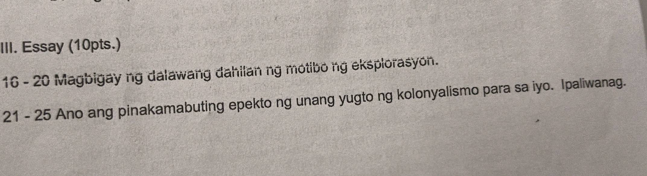 Essay (10pts.) 
16 - 20 Magbigay ng dalawang dahilan ng motibo ng eksplorasyon. 
21 - 25 Ano ang pinakamabuting epekto ng unang yugto ng kolonyalismo para sa iyo. Ipaliwanag.