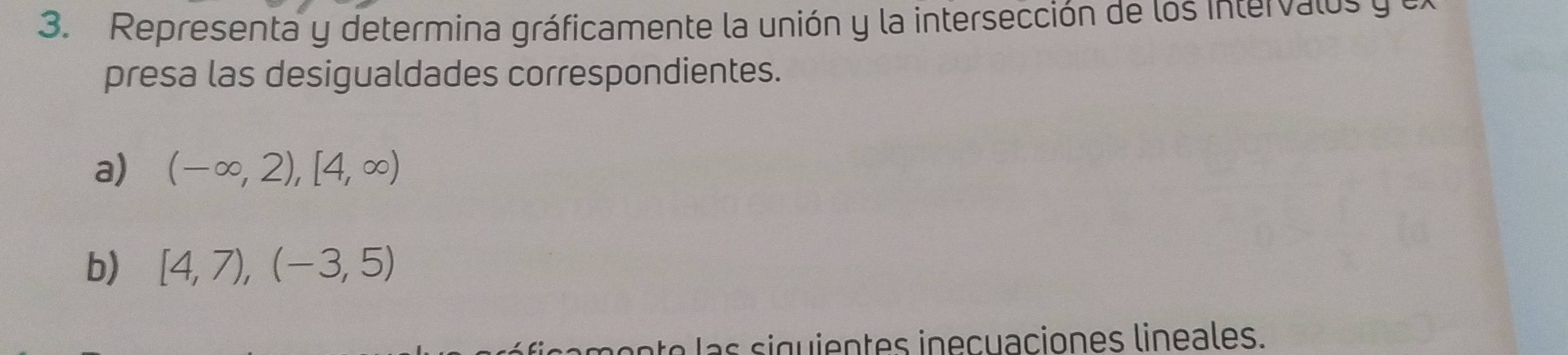 Representa y determina gráficamente la unión y la intersección de los intervalos y e 
presa las desigualdades correspondientes. 
a) (-∈fty ,2),[4,∈fty )
b) [4,7), (-3,5)
ne a g en t s in e c uaciones lin ea es.