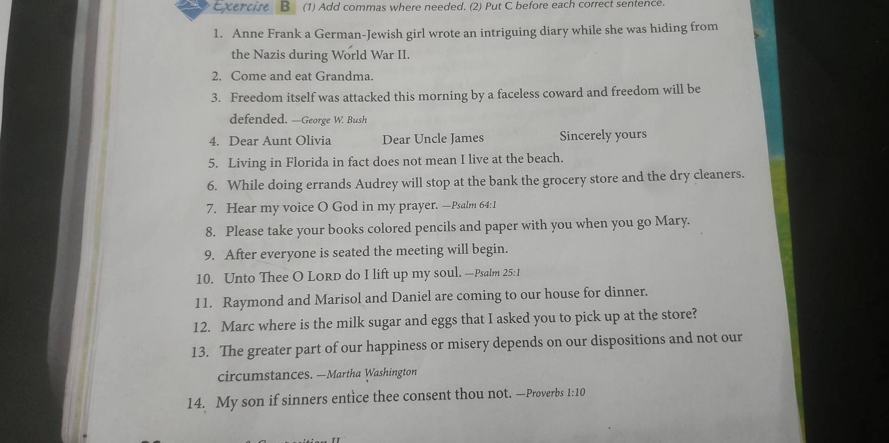 (1) Add commas where needed. (2) Put C before each correct sentence. 
1. Anne Frank a German-Jewish girl wrote an intriguing diary while she was hiding from 
the Nazis during World War II. 
2. Come and eat Grandma. 
3. Freedom itself was attacked this morning by a faceless coward and freedom will be 
defended. —George W. Bush 
4. Dear Aunt Olivia Dear Uncle James Sincerely yours 
5. Living in Florida in fact does not mean I live at the beach. 
6. While doing errands Audrey will stop at the bank the grocery store and the dry cleaners. 
7. Hear my voice O God in my prayer. —Psalm 64:1 
8. Please take your books colored pencils and paper with you when you go Mary. 
9. After everyone is seated the meeting will begin. 
10. Unto Thee O Lord do I lift up my soul. —Psalm 25:1
11. Raymond and Marisol and Daniel are coming to our house for dinner. 
12. Marc where is the milk sugar and eggs that I asked you to pick up at the store? 
13. The greater part of our happiness or misery depends on our dispositions and not our 
circumstances. —Martha Washington 
14. My son if sinners entice thee consent thou not. —Proverbs 1:10