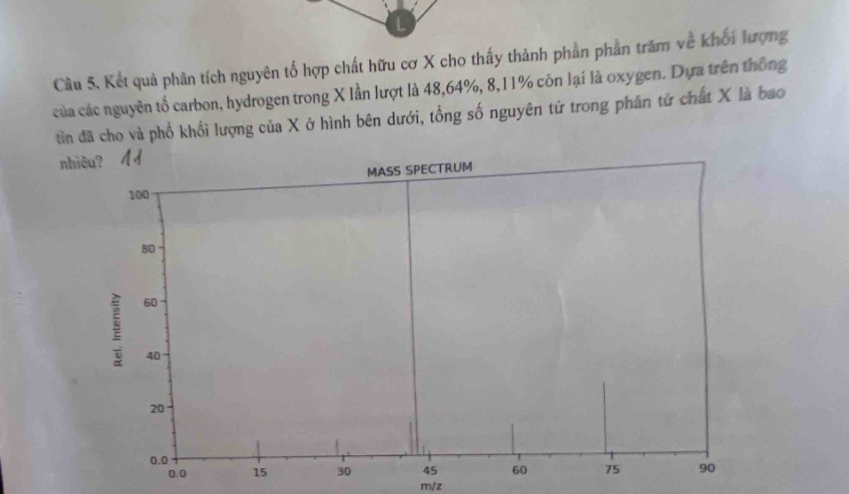 Kết quả phân tích nguyên tố hợp chất hữu cơ X cho thấy thành phần phần trăm về khối lượng 
của các nguyên tổ carbon, hydrogen trong X lần lượt là 48, 64%, 8, 11% còn lại là oxygen. Dựa trên thông 
tìn đã cho và phổ khổi lượng của X ở hình bên dưới, tổng số nguyên tử trong phân tử chất X là bao 
nhiêu? 
m/z