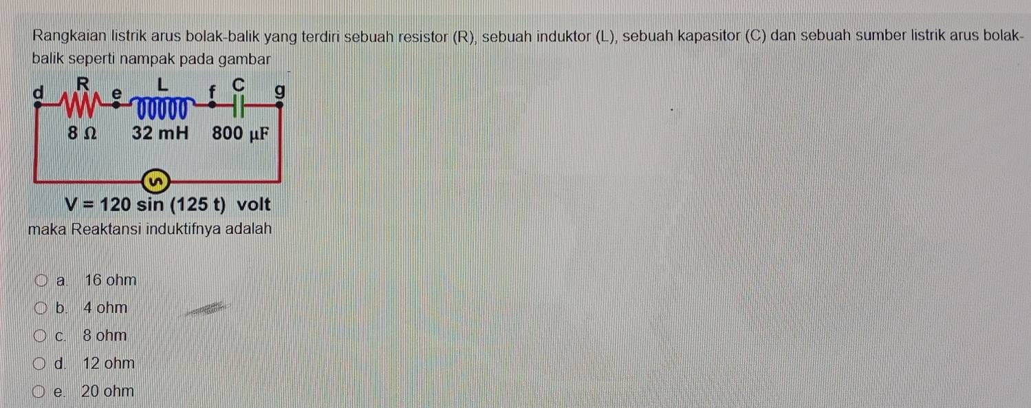 Rangkaian listrik arus bolak-balik yang terdiri sebuah resistor (R), sebuah induktor (L), sebuah kapasitor (C) dan sebuah sumber listrik arus bolak-
balik seperti nampak pada gambar
maka Reaktansi induktifnya adalah
a. 16 ohm
b. 4 ohm
c. 8 ohm
d. 12 ohm
e. 20 ohm