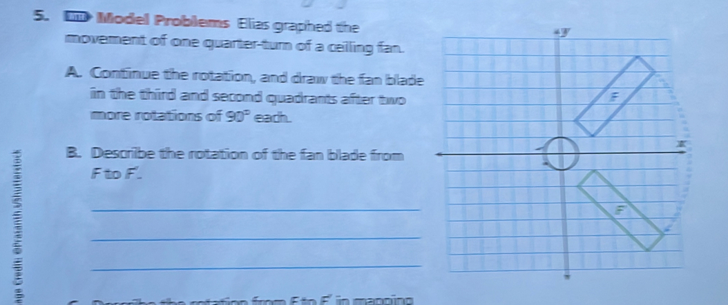 Model Problems Elias graphed the 
movement of one quarter-turn of a celling fan. 
A. Continue the rotation, and draw the fan blade 
in the third and second quadrants after two 
more rotations of 90° each. 
B. Describe the rotation of the fan blade from
F to F. 
_ 
_ 
_ 
ft e retation from f to f in mantion