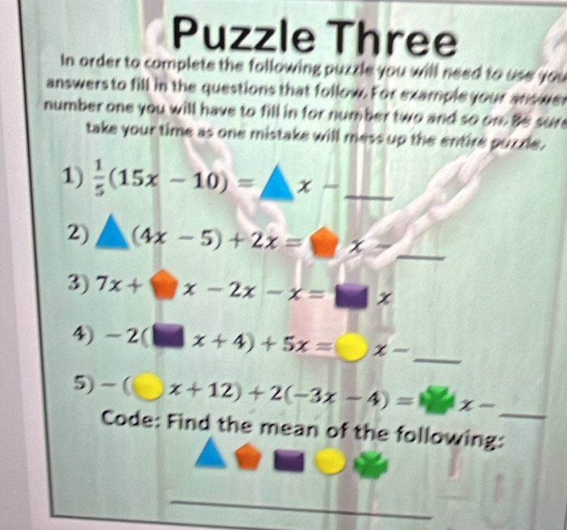 Puzzle Three 
In order to complete the following puzzle you will need to use you 
answers to fill in the questions that follow. For example your answer 
number one you will have to fill in for number two and so on. Be sure 
take your time as one mistake will mess up the entire puzzle. 
1)  1/5 (15x-10)=_ x- _ 
2) △ (4x-5)+2x=□ x- _° 
3) 7x+□ x-2x-x=□ x
4) -2(□ x+4)+5x= x- _ 
5) -(□ x+12)+2(-3x-4)=□ x- _ 
Code: Find the mean of the following: 
_