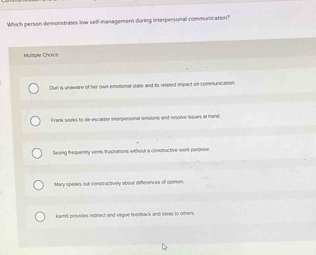 Which person demonstrates low self-management during interpersonal communication?
Multiple Choice
Durl is unaware of her own emotional state and its related impact on communication.
Frank seeks to de-escalate interpersonal tensions and resolve issues at hand.
Seong frequently vents frustrations without a constructive work purpose.
Mary speaks out constructively about differences of opinion.
Kamill provides indirect and vague feedback and ideas to others.