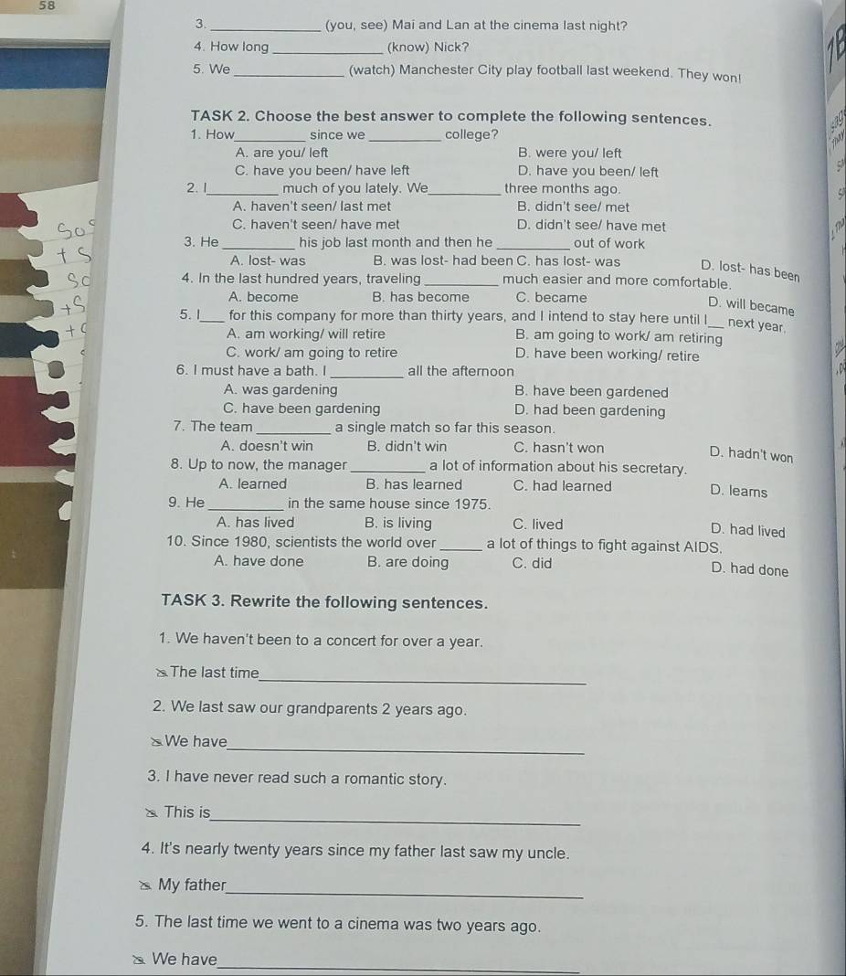 58
3._ (you, see) Mai and Lan at the cinema last night?
4. How long _(know) Nick?
5. We_ (watch) Manchester City play football last weekend. They won!
TASK 2. Choose the best answer to complete the following sentences.
1. How_ since we _college?
A. are you/ left B. were you/ left
C. have you been/ have left D. have you been/ left
2. 1_ much of you lately. We_ three months ago.
A. haven't seen/ last met B. didn't see/ met
C. haven't seen/ have met D. didn't see/ have met
3. He _his job last month and then he _out of work
A. lost- was B. was lost- had been C. has lost- was D. lost- has been
4. In the last hundred years, traveling _much easier and more comfortable.
A. become B. has become C. became
D. will became
5. I_ for this company for more than thirty years, and I intend to stay here until I_ next year.
A. am working/ will retire B. am going to work/ am retiring

C. work/ am going to retire D. have been working/ retire
6. I must have a bath. I _all the afternoon
  
A. was gardening B. have been gardened
C. have been gardening D. had been gardening
7. The team _a single match so far this season.
A. doesn't win B. didn't win C. hasn't won
D. hadn't won
8. Up to now, the manager _a lot of information about his secretary.
A. learned B. has learned C. had learned
D. leams
9. He_ in the same house since 1975.
A. has lived B. is living C. lived
D. had lived
10. Since 1980, scientists the world over _a lot of things to fight against AIDS.
A. have done B. are doing C. did
D. had done
TASK 3. Rewrite the following sentences.
1. We haven't been to a concert for over a year.
_
« The last time
2. We last saw our grandparents 2 years ago.
_
SWe have
3. I have never read such a romantic story.
_
This is
4. It's nearly twenty years since my father last saw my uncle.
_
My father
5. The last time we went to a cinema was two years ago.
We have
_