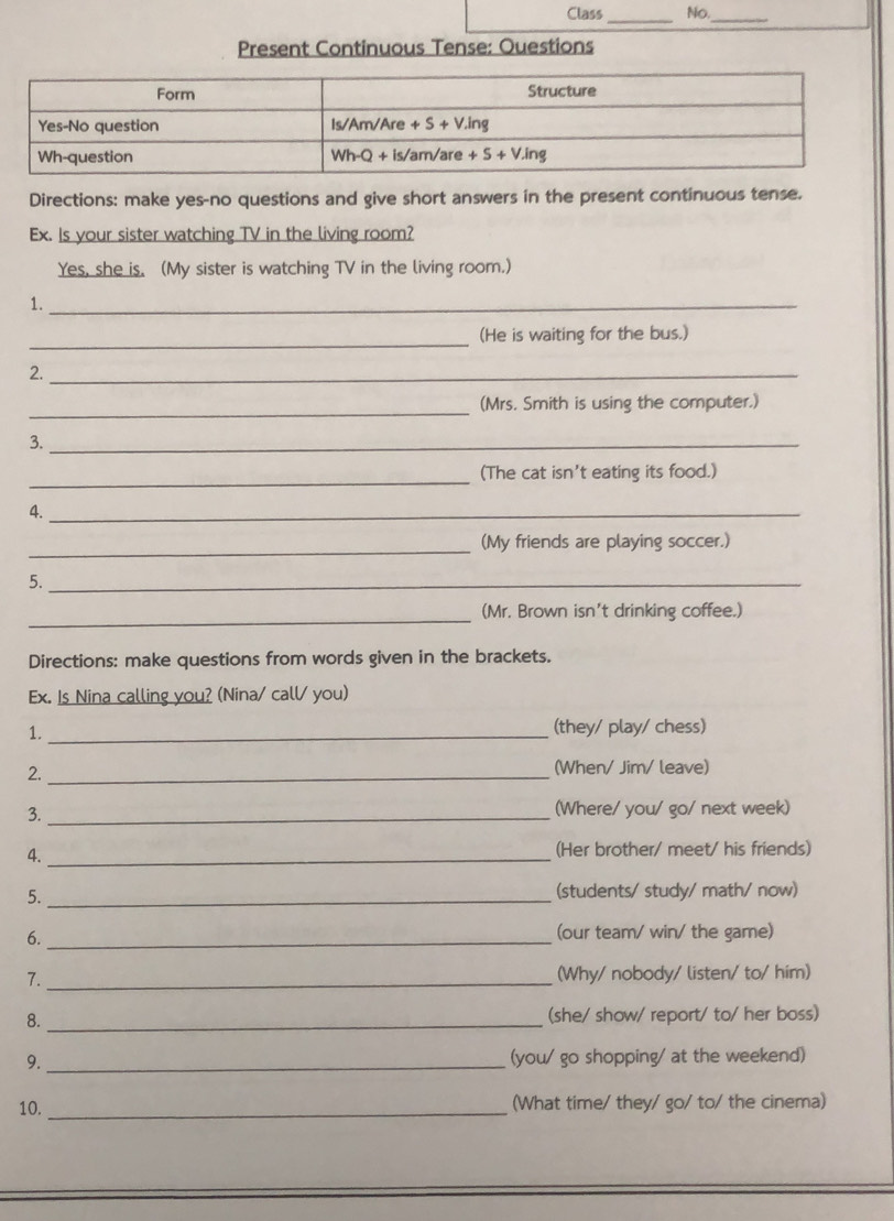 Class No.
_
_
Present Continuous Tense: Ouestions
Directions: make yes-no questions and give short answers in the present continuous tense.
Ex. Is your sister watching TV in the living room?
Yes, she is. (My sister is watching TV in the living room.)
1._
_(He is waiting for the bus.)
2._
_
(Mrs. Smith is using the computer.)
3._
_
(The cat isn't eating its food.)
4._
_
(My friends are playing soccer.)
5._
_
(Mr. Brown isn't drinking coffee.)
Directions: make questions from words given in the brackets.
Ex. Is Nina calling you? (Nina/ call/ you)
1. _(they/ play/ chess)
2. _(When/ Jim/ leave)
3. _(Where/ you/ go/ next week)
4. _(Her brother/ meet/ his friends)
5._
(students/ study/ math/ now)
6._
(our team/ win/ the game)
7. _(Why/ nobody/ listen/ to/ him)
8. _(she/ show/ report/ to/ her boss)
9. _(you/ go shopping/ at the weekend)
10. _(What time/ they/ go/to/ the cinema)
