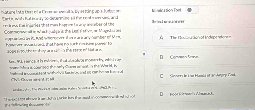 Nature into that of a Commonwealth, by setting up a Judge.on Elimination Tool
Earth, with Authority to determine all the controversies, and
Select one answer
redress the injuries that may happen to any member of the
Commonwealth; which judge is the Legislative, or Magistrates
appointed by it. And whereever there are any number of Men, A The Declaration of Independence.
however associated, that have no such decisive power to
appeal to, there they are still in the state of Nature.
:; B Common Sense.
Sec. 90. Hence it is evident, that absolute monarchy, which by
some Men is counted the only Government in the World, is
indeed inconsistent with civil Society, and so can be no form of
Civil-Government at all... C Sinners in the Hands of an Angry God.
Locke, John. The Works of John Locke. Aalen: Scientia Verl., 1963. Print.
The excerpt above from John Locke has the most in common with which of D Poor Richard's Almanack.
the following documents?