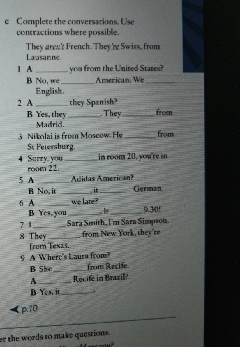 Complete the conversations. Use 
contractions where possible. 
They aren't French. They’re Swiss, from 
Lausanne. 
1 A _you from the United States? 
B No, we _American. We_ 
English. 
2 A _they Spanish? 
B Yes, they_ . They_ from 
Madrid. 
3 Nikolai is from Moscow. He _from 
St Petersburg. 
4 Sorry, you _in room 20, you're in 
room 22. 
5 A _Adidas American? 
B No, it_ , it_ German. 
6 A _we late? 
B Yes, you _. It_ 9.30! 
7 1 _Sara Smith, I'm Sara Simpson. 
8 They _from New York, they’re 
from Texas. 
9 A Where's Laura from? 
B She _from Recife. 
A _Recife in Brazil? 
B Yes, it_ 
, 
p.10 
er the words to make questions.