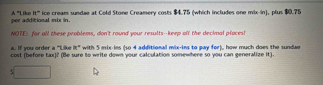 A “Like It'' ice cream sundae at Cold Stone Creamery costs $4.75 (which includes one mix-in), plus $0.75
per additional mix in. 
NOTE: for all these problems, don't round your results--keep all the decimal places! 
a. If you order a “Like It'' with 5 mix-ins (so 4 additional mix-ins to pay for), how much does the sundae 
cost (before tax)? (Be sure to write down your calculation somewhere so you can generalize it). 
5