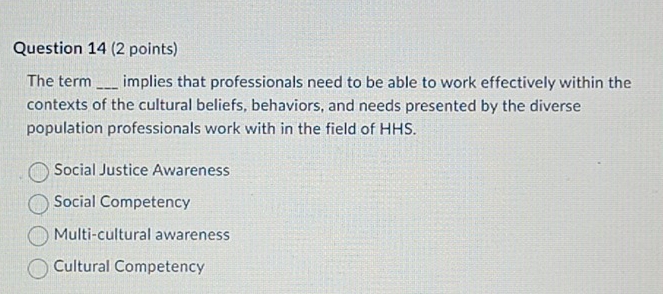 The term _implies that professionals need to be able to work effectively within the
contexts of the cultural beliefs, behaviors, and needs presented by the diverse
population professionals work with in the field of HHS.
Social Justice Awareness
Social Competency
Multi-cultural awareness
Cultural Competency