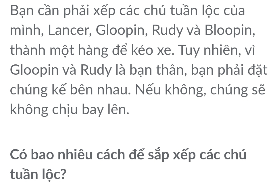 Bạn cần phải xếp các chú tuần lộc của 
mình, Lancer, Gloopin, Rudy và Bloopin, 
thành một hàng để kéo xe. Tuy nhiên, vì 
Gloopin và Rudy là bạn thân, bạn phải đặt 
chúng kế bên nhau. Nếu không, chúng sẽ 
không chịu bay lên. 
Có bao nhiêu cách để sắp xếp các chú 
tuần lộc?