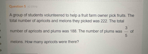 (ID 37519) 
A group of students volunteered to help a fruit farm owner pick fruits. The 
total number of apricots and melons they picked was 222. The total 
number of apricots and plums was 188. The number of plums was  3/5  of 
melons. How many apricots were there?