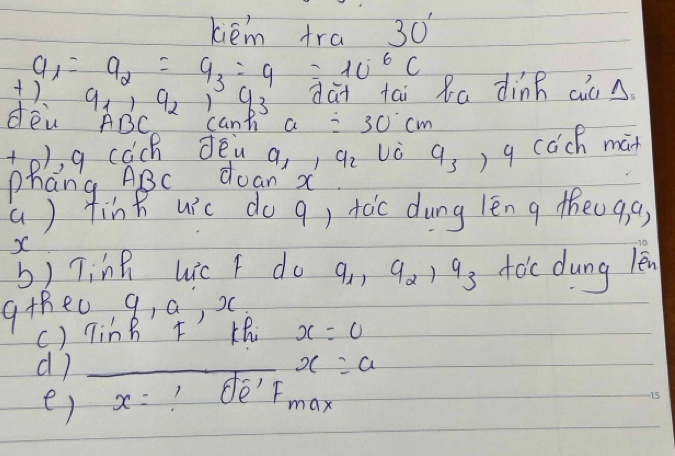 kiém fra 30'
a_1=a_2=a_3=9=10^6C
+)
9_1, 9_2, 9_3 dài tai Ra dìnn cin 
dèn ABC cann a=30cm
to), g cach dēn a, ) q_2 U C q_3, 4 cách man 
phang ABC doan' x
() finh uic do q) toc dung lēn g theo9,g,
X
b) Ting Lic F do q_1, q_2, q_3 toc dung len 
gthe0 a , a, x
() TinB F Khi x=0
d)_
x=a
e) x=?Oe'FmF_max