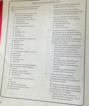 END OF CHAPTER EXERCISES
? Outline the information that would be
is best. Arad the questions and decide which astwer Quessions 1-6 each have four possible answer. included on the planning master.
1 The functions of the operations office 8  Explain the use of the two subsidiary
inchide all the following excrat information on the plasning master. documents which should be prepared from
b managing plant and cquipment a)  planning production levels 3 State the importance of EACH of the following documents to the transport!
a) destination/call sheet dispatch deparment:
e packaging the product. c quality contral
2 A.... gives a breakdown of the job to be done. c) certificate of origin. b) delivery nate
b)  planning maste a job cand
10 Complete the time card provided on page 289 with the following information
d time/clock card c cost card
relating to Jan Workwell, for the approval
of the department supervisor.
3 A. shows expenditure incarred in the Saturdav from 8 Jan regalarly works on Job 123, Monday to  am to 4.30 p.m. Her
2a
production proccy. schedule for the work is:
b| planning master al job card
— On Monday, Tuesday, Wednesday and Friday she worked eight hours each
rimefclock rand c cost cand 
day from 8.30 a.m. until 4.30 p.m
4 A ... is a contract for carriage as well as a having arrived at work at On Thursday she worked five hours
document title. 11:30 am.
h) ainwury ( l) z] bill af lading On Saurday she worked 10 hours until
6:30 p.m
d advice note c consignment note
— Her regular wage is $15.00 an hour. The overtime rate is time and a
half (1), which includes Saturday
working.
5 Documents used in the transport/dispatch offior include all the following excrpt: All employees pay $50 monthly
b) import and export licence al manifest
towards a pension plan fund.
d)  customs forms. c operator's job and time ticket 11 Charlie Auto Clínic is a company in Jamaica which specialises in the
6 A ... is a listing of all the cargo found on for all types of vehicles. manulacture and export of transmissions
a shig.
b mport and export licence a) manifest
Mr Dogood at Support ( td placed am order
 custam forms c) operator's job and time ticket 
on 4 August for 5000 XD901 Transmissions
office in St Vincent via FEDEX to be delivered on 28 August to his branch
a) Outline three things a clerk in the operations office would have to do in
order to process this order.
84