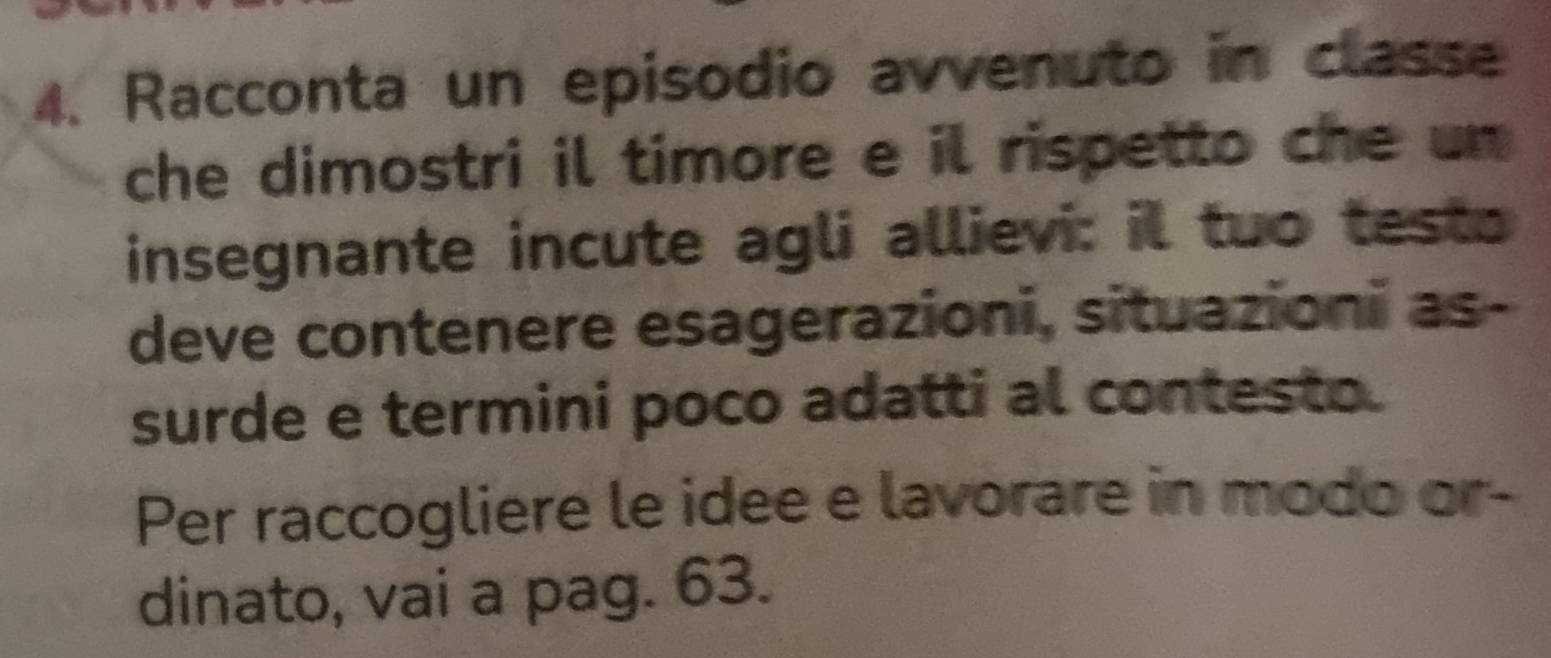 Racconta un episodio avvenuto in classe 
che dimostri il timore e il rispetto che un 
insegnante incute agli allievi: il tuo test 
deve contenere esagerazioni, situazioni as- 
surde e termini poco adatti al contesto. 
Per raccogliere le idee e lavorare in modo or- 
dinato, vai a pag. 63.