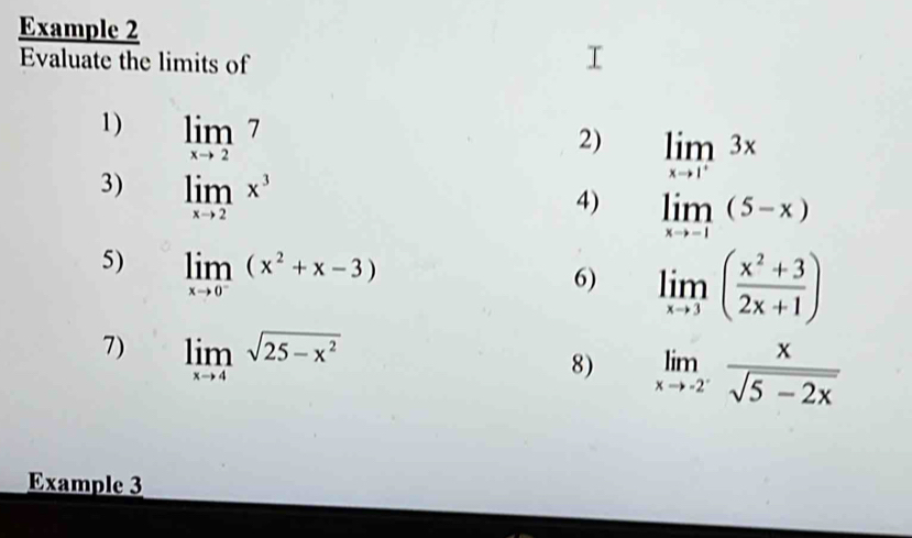 Example 2 
Evaluate the limits of 
1) limlimits _xto 27
2) 
3) limlimits _xto 2x^3
4) limlimits _xto 1(5-x)
5) limlimits _xto 0^-(x^2+x-3)
6) limlimits _xto 3( (x^2+3)/2x+1 )
7) limlimits _xto 4sqrt(25-x^2)
8) limlimits _xto -2^- x/sqrt(5-2x) 
Example 3