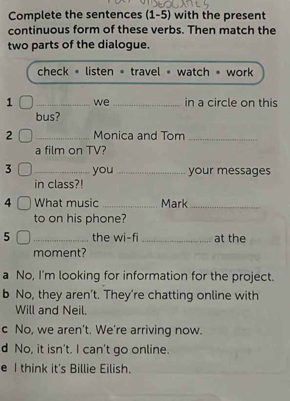 Complete the sentences (1-5) with the present
continuous form of these verbs. Then match the
two parts of the dialogue.
check • listen • travel • watch • work 
1 __in a circle on this
we
bus?
2 _Monica and Tom_
a film on TV?
3 _you_ your messages
in class?!
4 What music _Mark_
to on his phone?
5 _the wi-fi _at the
moment?
a No, I'm looking for information for the project.
b No, they aren’t. They’re chatting online with
Will and Neil.
c No, we aren’t. We’re arriving now.
d No, it isn't. I can't go online.
e I think it’s Billie Eilish.